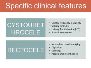 Specific clinical features
CYSTOURET
HROCELE
RECTOCELE
• Urinary frequency & urgency
• Voiding difficulty
• Urinary Tract Infection (UTI)
• Stress incontinence
• Incomplete bowel emptying
• Digitation
• Splinting
• Passive anal incontinence
 