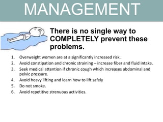 There is no single way to
COMPLETELY prevent these
problems.
MANAGEMENT
1. Overweight women are at a significantly increased risk.
2. Avoid constipation and chronic straining – increase fiber and fluid intake.
3. Seek medical attention if chronic cough which increases abdominal and
pelvic pressure.
4. Avoid heavy lifting and learn how to lift safely
5. Do not smoke.
6. Avoid repetitive strenuous activities.
 