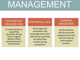 MANAGEMENT
To avoid injuries to
supporting
structures during
time to vaginal
delivery either
spontaneously or
instrumental.
Encourage early
ambulation and
encourage pelvic floor
exercise by squeezing
the pelvic floor
muscles during
puerperium
Avoid strenuous
activity and avoid
pregnancy too soon
and too many by
contraceptive
practice
Antenatal and
Intranatal Care
POSTNATAL Care
GENERAL
MEASURES
 