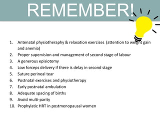 REMEMBER!
1. Antenatal physiotheraphy & relaxation exercises (attention to weight gain
and anemia)
2. Proper supervision and management of second stage of labour
3. A generous episiotomy
4. Low forceps delivery if there is delay in second stage
5. Suture perineal tear
6. Postnatal exercises and physiotherapy
7. Early postnatal ambulation
8. Adequate spacing of births
9. Avoid multi-parity
10. Prophylatic HRT in postmenopausal women
 
