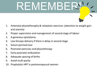 REMEMBER!
1. Antenatal physiotheraphy & relaxation exercises (attention to weight gain
and anemia)
2. Proper supervision and management of second stage of labour
3. A generous episiotomy
4. Low forceps delivery if there is delay in second stage
5. Suture perineal tear
6. Postnatal exercises and physiotherapy
7. Early postnatal ambulation
8. Adequate spacing of births
9. Avoid multi-parity
10. Prophylatic HRT in postmenopausal women
 