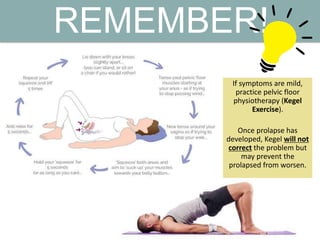 REMEMBER!
If symptoms are mild,
practice pelvic floor
physiotherapy (Kegel
Exercise).
Once prolapse has
developed, Kegel will not
correct the problem but
may prevent the
prolapsed from worsen.
 