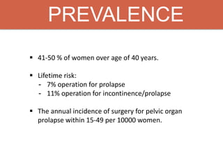 PREVALENCE
 41-50 % of women over age of 40 years.
 Lifetime risk:
- 7% operation for prolapse
- 11% operation for incontinence/prolapse
 The annual incidence of surgery for pelvic organ
prolapse within 15-49 per 10000 women.
 