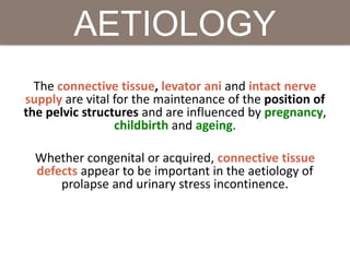The connective tissue, levator ani and intact nerve
supply are vital for the maintenance of the position of
the pelvic structures and are influenced by pregnancy,
childbirth and ageing.
Whether congenital or acquired, connective tissue
defects appear to be important in the aetiology of
prolapse and urinary stress incontinence.
AETIOLOGY
 