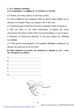 87
3. Στις παρακάτω προτάσεις
α) να υπογραμμίσεις τα επίθετα και να κυκλώσεις τις μετοχές.
α) Ο Κώστας είναι καλός, έξυπνος κι ευγενικός με όλους.
β) Η Αλίκη αισθάνεται πολύ κουρασμένη. Εδώ και αρκετές μέρες διαβάζει για τις
εξετάσεις στο Γυμνάσιο. Όμως είναι σίγουρη ότι θα τα πάει καλά.
γ) Η Ιστορία μού φαίνεται δύσκολη γιατί πρέπει να θυμάμαι πολλές λεπτομέρειες.
δ) Όταν μου ζητάς να είναι πάντα περιποιημένο το δωμάτιό μου γίνεσαι
καταπιεστική. Πού αλλού να παίξω; Όταν τελειώσω θα μαζέψω ό,τι έχω πεταμένο.
ε) Νοσταλγώ τις περσινές μου διακοπές. Το νησί ήταν υπέροχο και η θάλασσα
πεντακάθαρη.
στ) Η Έφη φαίνεται πολύ χαρούμενη. Την περασμένη εβδομάδα ο αγαπημένος της
αδελφός της ανακοίνωσε ότι θα γίνει θεία!
β) Γράψε παρακάτω τις μετοχές που κύκλωσες και σημείωσε με ένα αυτές
που λειτουργούν ως επίθετα.
α) …………………………………………………………………………
β) …………………………………………………………………………
γ) …………………………………………………………………………
δ) …………………………………………………………………………
ε) …………………………………………………………………………
στ) …………………………………………………………………………
΄Εκδοση των Εκπαιδευτηρίων «Ο ΑΠΟΣΤΟΛΟΣ ΠΑΥΛΟΣ»
Επιμέλεια: Χρήστος Χαρμπής http://xristx.blogspot.gr σελ.10
 