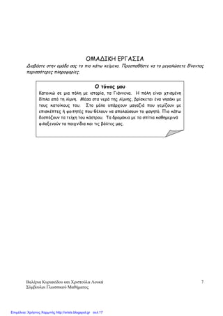 Βαλέρια Κυριακίδου και Χριστούλα Λουκά
Σύµβουλοι Γλωσσικού Μαθήµατος
7
ΟΜΑΔΙΚΗ ΕΡΓΑΣΙΑ
Διαβάστε στην οµάδα σας το πιο κάτω κείµενο. Προσπαθήστε να το µεγαλώσετε δίνοντας
περισσότερες πληροφορίες.
Ο τόπος µου
Κατοικώ σε µια πόλη µε ιστορία, τα Γιάννενα. Η πόλη είναι χτισµένη
δίπλα από τη λίµνη. Μέσα στα νερά της λίµνης, βρίσκεται ένα νησάκι µε
τους κατοίκους του. Στο µόλο υπάρχουν µαγαζιά που γεµίζουν µε
επισκέπτες ή φοιτητές που θέλουν να απολαύσουν το φαγητό. Πιο κάτω
δεσπόζουν τα τείχη του κάστρου. Τα δροµάκια µε τα σπίτια καθηµερινά
φιλοξενούν τα παιχνίδια και τις βόλτες µας.
Επιμέλεια: Χρήστος Χαρμπής http://xristx.blogspot.gr σελ.17
 
