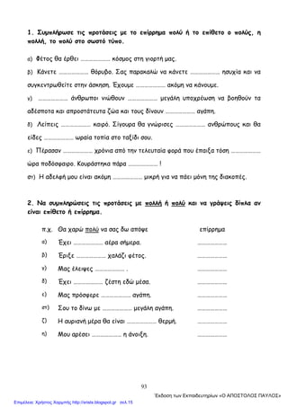 93
1. Συμπλήρωσε τις προτάσεις με το επίρρημα πολύ ή το επίθετο ο πολύς, η
πολλή, το πολύ στο σωστό τύπο.
α) Φέτος θα έρθει ………………… κόσμος στη γιορτή μας.
β) Κάνετε ………………… θόρυβο. Σας παρακαλώ να κάνετε ………………… ησυχία και να
συγκεντρωθείτε στην άσκηση. Έχουμε ………………… ακόμη να κάνουμε.
γ) ………………… άνθρωποι νιώθουν ………………… μεγάλη υποχρέωση να βοηθούν τα
αδέσποτα και απροστάτευτα ζώα και τους δίνουν ………………… αγάπη.
δ) Λείπεις ………………… καιρό. Σίγουρα θα γνώρισες ………………… ανθρώπους και θα
είδες ………………… ωραία τοπία στο ταξίδι σου.
ε) Πέρασαν ………………… χρόνια από την τελευταία φορά που έπαιξα τόση …………………
ώρα ποδόσφαιρο. Κουράστηκα πάρα ………………… !
στ) Η αδελφή μου είναι ακόμη ………………… μικρή για να πάει μόνη της διακοπές.
2. Να συμπληρώσεις τις προτάσεις με πολλή ή πολύ και να γράψεις δίπλα αν
είναι επίθετο ή επίρρημα.
π.χ. Θα χαρώ πολύ να σας δω απόψε επίρρημα
α) Έχει ………………… αέρα σήμερα. …………………
β) Έριξε ………………… χαλάζι φέτος. …………………
γ) Μας έλειψες ………………… . …………………
δ) Έχει ………………… ζέστη εδώ μέσα. …………………
ε) Μας πρόσφερε ………………… αγάπη. …………………
στ) Σου το δίνω με ………………… μεγάλη αγάπη. …………………
ζ) Η αυριανή μέρα θα είναι ………………… θερμή. …………………
η) Μου αρέσει ………………… η άνοιξη. …………………
΄Εκδοση των Εκπαιδευτηρίων «Ο ΑΠΟΣΤΟΛΟΣ ΠΑΥΛΟΣ»
Επιμέλεια: Χρήστος Χαρμπής http://xristx.blogspot.gr σελ.15
 