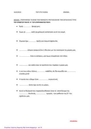 16/4/2010 ΤΕΣΤ ΣΤΗ ΓΛΩΣΣΑ ΟΝΟΜΑ:
ΑΣΚΗΣΗ: ΣΥΜΠΛΗΡΩΣΕ ΤΑ ΚΕΝΑ ΤΩΝ ΠΑΡΑΚΑΤΩ ΠΡΟΤΑΣΕΩΝ ΜΕ ΤΟΝ ΚΑΤΑΛΛΗΛΟ ΤΥΠΟ
ΤΟΥ ΕΠΙΘΕΤΟΥ ΠΟΛΥΣ Η΄ ΤΟΥ ΕΠΙΡΡΗΜΑΤΟΣ ΠΟΛΥ.
• Έριξε ................ βροχή χτες.
• Είμαι σε ........... καλή ψυχολογική κατάσταση αυτό τον καιρό.
• Σήμερα έχω ................ όρεξη για παγωτό φράουλα.
• ................. κόσμος αναρωτιέται τι θα γίνει με την οικονομία της χώρας μας.
• ....................... ήταν οι απόψεις, μία όμως επικράτησε στο τέλος.
• ................ και καλά είναι τα προϊόντα που παράγει η χώρα μας.
• τι να τους κάνω τόσους ................. καφέδες; Δε θα κοιμηθώ και ..................
εύκολα μετά!
• Η ταινία που είδαμε ήταν .................... συγκινητική.
• ................... ζέστη έχει αυτές τις μέρες.
• Αυτό το θεατρικό που παρακολουθήσατε ήταν το αποτέλεσμα της
................... δουλειάς, .................... ημερών, των μαθητών της Στ’ του
σχολείου μας.
ntinakidou
Επιμέλεια: Χρήστος Χαρμπής http://xristx.blogspot.gr σελ.16
 