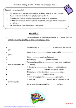 « Το επίθετο ο πολύς, η πολλή , το πολύ και το επίρρημα πολύ »
ΑΣΚΣΗΕ
ΑΣΚΗΣΕΙΣ
1) Να συμπληρώσεις τα κενά των προτάσεων με το σωστό τύπο του
επιθέτου ο πολύς, η πολλή, το πολύ και το επίρρημα πολύ .
 Θυμάμαι πάντα με ………………………………. μεγάλη αγάπη τον παππού
μου.
 Αν και έχει ………………………… φίλους , συχνά νιώθει ………………………….
μόνος.
 Ήπιες ………………. κρασί και ζαλίστηκες .
 Μην τρέχεις ……………………… με το αυτοκίνητο.
 Τελευταία δεν αισθάνεται ……………………… καλά και ο γιατρός του
είπε να σταματήσει την ………….. δουλειά.
 Η Σοφία είναι ………………………… όμορφη μ ‘ αυτό το φόρεμα.
 ‘Εφαγε ………………………… γλυκό και του πόνεσε η κοιλιά .
 Στο εμπορικό κέντρο έχει πάντα ……………………… κόσμο .
 Έχει …………………………… κίνηση στο δρόμο.
 Η γήινη ατμόσφαιρα είναι …………………………. μολυσμένη.
 Ο Νίκος έχει ………………………. γνώσεις και δε χορταίνω να τον
ακούω να μιλάει .
 Με τη δουλειά που κάνει βγάζει ………………… χρήματα.
Προσοχή στην ορθογραφία !
• Στο αρσενικό και το ουδέτερο ενικού αριθμού το επίθετο γράφεται με ένα λ , ενώ στο
θηλυκό και σε όλο τον πληθυντικό αριθμό γράφεται με δύο λλ .
• Το πολλή είναι επίθετο , συνοδεύει ουσιαστικά και γράφεται με δύο λλ και η .
• Το πολύ είναι επίρρημα , συνοδεύει ρήματα, επιρρήματα , μετοχές ή επίθετα και γράφεται
με ένα λ και υ.
• π.χ. πολλή βροχή , πολύ δυνατή βροχή , βρέχει πολύ
Μάρθα Μαρία
Επιμέλεια: Χρήστος Χαρμπής http://xristx.blogspot.gr σελ.17
 