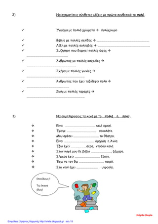 2) Να σχηματίσεις σύνθετες λέξεις με πρώτο συνθετικό το πολύ .
 Ύφασμα με πολλά χρώματα  πολύχρωμο
 Βιβλίο με πολλές σελίδες  ……………………………………………………………….
 Λέξη με πολλές συλλαβές  ……………………………………………………………….
 Συζήτηση που διαρκεί πολλές ώρες 
………………………………………………...
 Άνθρωπος με πολλές ασχολίες 
……………………………………………………………
 Σχήμα με πολλές γωνίες 
………………………………………………………………………
 Άνθρωπος που έχει ταξιδέψει πολύ 
…………………………………………………..
 Ζωή με πολλές ταραχές 
………………………………………………………………………
3) Να συμπληρώσεις τα κενά με το πολλή ή πολύ .
 Είναι ………………………………….. καλό κρασί.
 Έφαγε ………………………………….. σοκολάτα.
 Μου αρέσει …………………………….. το θέατρο.
 Είναι …………………………………… όμορφη η Άννα.
 Έξω έχει ………………….αέρα, ντύσου καλά.
 Στον καφέ μου δε βάζω ……………………….. ζάχαρη.
 Σήμερα έχει …………………………….. ζέστη.
 Έχω να τον δω …………………………….. καιρό.
 Στο νησί έχει ………………………… υγρασία.
Επιτέλους !
Τις έκανα
όλες!
Μάρθα Μαρία
Επιμέλεια: Χρήστος Χαρμπής http://xristx.blogspot.gr σελ.18
 