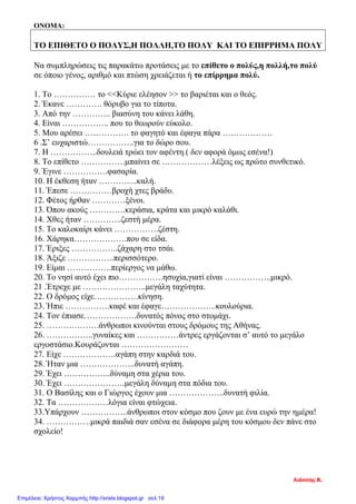 ΟΝΟΜΑ:
ΤΟ ΕΠΙΘΕΤΟ Ο ΠΟΛΥΣ,Η ΠΟΛΛΗ,ΤΟ ΠΟΛΥ ΚΑΙ ΤΟ ΕΠΙΡΡΗΜΑ ΠΟΛΥ
Να συμπληρώσεις τις παρακάτω προτάσεις με το επίθετο ο πολύς,η πολλή,το πολύ
σε όποιο γένος, αριθμό και πτώση χρειάζεται ή το επίρρημα πολύ.
1. Το …………… το <<Κύριε ελέησον >> το βαριέται και ο θεός.
2. Έκανε …………. θόρυβο για το τίποτα.
3. Από την ………….. βιασύνη του κάνει λάθη.
4. Είναι …………….. που το θεωρούν εύκολο.
5. Μου αρέσει ……………. το φαγητό και έφαγα πάρα ………………
6 .Σ’ ευχαριστώ……………..για το δώρο σου.
7. Η ……………..δουλειά τρώει τον αφέντη.( δεν αφορά όμως εσένα!)
8. Το επίθετο …………….μπαίνει σε ………………λέξεις ως πρώτο συνθετικό.
9. Έγινε …………….φασαρία.
10. Η έκθεση ήταν …………..καλή.
11. Έπεσε ……………βροχή χτες βράδυ.
12. Φέτος ήρθαν …………ξένοι.
13. Όπου ακούς ………….κεράσια, κράτα και μικρό καλάθι.
14. Χθες ήταν …………..ζεστή μέρα.
15. Το καλοκαίρι κάνει …………….ζέστη.
16. Χάρηκα……………….που σε είδα.
17. Έριξες ……………..ζάχαρη στο τσάι.
18. Άξιζε ……………..περισσότερο.
19. Είμαι …………….περίεργoς να μάθω.
20. Το νησί αυτό έχει πιο…………….ησυχία,γιατί είναι ……………..μικρό.
21 .Έτρεχε με …………………..μεγάλη ταχύτητα.
22. Ο δρόμος είχε…………….κίνηση.
23. Ήπιε …………….καφέ και έφαγε………………..κουλούρια.
24. Τον έπιασε……………….δυνατός πόνος στο στομάχι.
25. ……………….άνθρωποι κινούνται στους δρόμους της Αθήνας.
26. ……………..γυναίκες και ……………άντρες εργάζονται σ’ αυτό το μεγάλο
εργοστάσιο.Κουράζονται ……………………
27. Είχε ……………….αγάπη στην καρδιά του.
28. Ήταν μια ………………..δυνατή αγάπη.
29. Έχει ……………..δύναμη στα χέρια του.
30. Έχει ………………….μεγάλη δύναμη στα πόδια του.
31. Ο Βασίλης και ο Γιώργος έχουν μια ………………..δυνατή φιλία.
32. Τα ………………λόγια είναι φτώχεια.
33.Υπάρχουν ……………..άνθρωποι στον κόσμο που ζουν με ένα ευρώ την ημέρα!
34. …………….μικρά παιδιά σαν εσένα σε διάφορα μέρη του κόσμου δεν πάνε στο
σχολείο!
Λιάππης Β.
Επιμέλεια: Χρήστος Χαρμπής http://xristx.blogspot.gr σελ.19
 