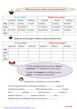 Δληθόο αξηζκόο Πιεζπληηθόο αξηζκόο
αξζεληθό ζειπθό νπδέηεξν αξζεληθό ζειπθό νπδέηεξν
νλνκ ν πνιύο ε πνιιή ην πνιύ νη πνιινί νη πνιιέο ηα πνιιά
γεληθ - ηεο πνιιήο - ησλ πνιιώλ ησλ πνιιώλ ησλ πνιιώλ
αηη ηνλ πνιύ ηελ πνιιή ην πνιύ ηνπο πνιινύο ηηο πνιιέο ηα πνιιά
θιεη - - - - - -
Γξάςε θαη εζύ κηα θνξά ην επίζεην ν πνιύο-ε πνιιή-ην πνιύ
Δληθόο αξηζκόο Πιεζπληηθόο αξηζκόο
αξζεληθό ζειπθό νπδέηεξν αξζεληθό ζειπθό νπδέηεξν
νλνκ
γεληθ
αηη
θιεη
΢πκπιήξσζε ηηο πξνηάζεηο κε ην ζσζηό επίζεην
΢ε ιίγνπο κήλεο ζα έξζεη ην θαινθαίξη θαη ζα θάλεη........................δέζηε. Σν
θαινθαίξη κνπ αξέζεη..........................Κάζε θαινθαίξη ηξώσ ......................παγσηά,
θάλσ .....................κπάληακε .....................βνπηηέο όπσο ν.....................θνζκόο. Η
παξαιία γεκίδεη κε....................νκπξέιεο γηαηί έρεη....................ήιην. ................
άλζξσπνη θάλνπλ ειηνζεξαπεία αιιά γηα θακηά ώξα ην .....................
Μάζε πσο θιίλεηα ην επίζεην ν πνιύο-ε πνιιή-ην πνιύ
Σν επίζεην πνιιή ην βάδνπκε καδί κε ηα ζειπθά
νπζηαζηηθά. ΢ήκεξα θάλεη πνιιή δέζηε.
Σν πνιύ είλαη επίξξεκα θαη ην βάδνπκε καδί κε
ξήκαηα Η θξέπα κνπ αξέζεη πνιύ
eva-edu
Επιμέλεια: Χρήστος Χαρμπής http://xristx.blogspot.gr σελ.3
 