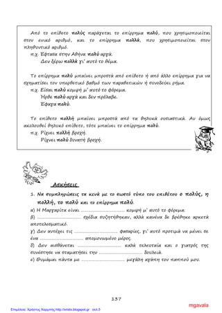 137
Από το επίθετο πολύς παράγεται το επίρρημα πολύ, που χρησιμοποιείται
στον ενικό αριθμό, και το επίρρημα πολλά, που χρησιμοποιείται στον
πληθυντικό αριθμό.
π.χ. Έφτασα στην Αθήνα πολύ αργά.
Δεν ξέρω πολλά γι’ αυτό το θέμα.
Το επίρρημα πολύ μπαίνει μπροστά από επίθετο ή από άλλο επίρρημα για να
σχηματίσει τον υπερθετικό βαθμό των παραθετικών ή συνοδεύει ρήμα.
π.χ. Είσαι πολύ κομψή μ’ αυτό το φόρεμα.
Ήρθε πολύ αργά και δεν πρόλαβε.
Έφαγα πολύ.
Το επίθετο πολλή μπαίνει μπροστά από τα θηλυκά ουσιαστικά. Αν όμως
ακολουθεί θηλυκό επίθετο, τότε μπαίνει το επίρρημα πολύ.
π.χ. Ρίχνει πολλή βροχή.
Ρίχνει πολύ δυνατή βροχή.
Ασκήσεις
1. Να συμπληρώσεις τα κενά με το σωστό τύπο του επιθέτου ο πολύς, η
πολλή, το πολύ και το επίρρημα πολύ.
α) Η Μαργαρίτα είναι ……………………………… κομψή μ’ αυτό το φόρεμα.
β) ……………………………… σχέδια συζητήθηκαν, αλλά κανένα δε βρέθηκε αρκετά
αποτελεσματικό.
γ) Δεν αντέχει τις ……………………………… φασαρίες, γι’ αυτό προτιμά να μένει σε
ένα ……………………………… απομονωμένο μέρος.
δ) Δεν αισθάνεται ……………………………… καλά τελευταία και ο γιατρός της
συνέστησε να σταματήσει την ……………………………… δουλειά.
ε) Θυμάμαι πάντα με ……………………………… μεγάλη αγάπη τον παππού μου.
mgavala
Επιμέλεια: Χρήστος Χαρμπής http://xristx.blogspot.gr σελ.5
 