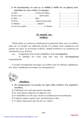 138
2. Να συμπληρώσεις τα κενά με το πολλή ή πολύ και να γράψεις στην
παρένθεση αν είναι επίθετο ή επίρρημα.
α) Έχει ……………………………… κίνηση στο δρόμο. (…………………………………)
β) Δεν είναι ……………………………… καλό κρασί. (…………………………………)
γ) Έχει ……………………………… αέρα. (…………………………………)
δ) Είναι ……………………………… συγκινητική μέρα. (…………………………………)
ε) Έφαγες ……………………………… φαγητό; (…………………………………)
στ) Δε μου αρέσει ……………………………… το θέατρο. (…………………………………)
Η μετοχή ως
επίθετο
Πολλές φορές ως επιθετικό προσδιορισμό δε χρησιμοποιούμε μόνο τα επίθετα
αλλά και τις μετοχές της παθητικής φωνής. Οι μετοχές αυτές προέρχονται από
ρήματα και έχουν τη λειτουργία επιθέτου, δηλαδή συνοδεύουν τα ουσιαστικά και
προσδιορίζουν μια ιδιότητα.
π.χ. Η εγχείρηση στην οποία υποβλήθηκε ήταν επιτυχημένη.
Ο πατέρας του είναι ένας από τους πιο επιτυχημένους
επιχειρηματίες.
Η μετοχή επιτυχημένος λειτουργεί ως επίθετο μόνο στο δεύτερο παράδειγμα.
Στο πρώτο παράδειγμα λειτουργεί ως κατηγορούμενο.
Ασκήσεις
1. Να υπογραμμίσεις τις μετοχές που έχουν θέση επιθέτου στις παρακάτω
προτάσεις.
α) Υιοθέτησαν ένα πολύ χαριτωμένο κοριτσάκι.
β) Οι πολιτισμένοι άνθρωποι δε φέρονται έτσι.
γ) Η προσπάθειά του δεν είχε τελικά τα προσδοκώμενα αποτελέσματα.
δ) Η χελώνα καρέτα καρέτα είναι προστατευόμενο είδος.
ε) Το βαριά πληγωμένο ζώο ίσα ίσα που πάλευε.
mgavala
Επιμέλεια: Χρήστος Χαρμπής http://xristx.blogspot.gr σελ.6
 