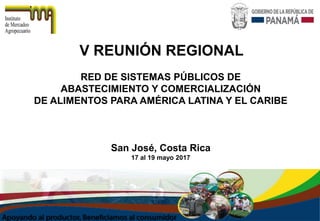 V REUNIÓN REGIONAL
RED DE SISTEMAS PÚBLICOS DE
ABASTECIMIENTO Y COMERCIALIZACIÓN
DE ALIMENTOS PARA AMÉRICA LATINA Y EL CARIBE
San José, Costa Rica
17 al 19 mayo 2017
 