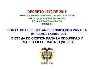DECRETO 1072 DE 2015
POR EL CUAL SE DICTAN DISPOSICIONES PARA LA
IMPLEMENTACIÓN DEL
SISTEMA DE GESTIÓN PARA LA SEGURIDAD Y
SALUD EN EL TRABAJO (SG SST)
LIBRO 2 (RÉGIMEN REGLAMENTARIO DEL SECTOR TRABAJO)
PARTE 1 (DISPOCISIONES GENERALES)
TÍTULO 4 (RIESGOS LABORALES)
CAPÍTULO 6
 