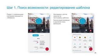 26
Шаг 1. Поиск возможности: редактирование шаблона
Раздел с сохраненными
платежами называется
«Любимое»
Неочевидно: долгое
нажатие на
пиктограмму шаблона.
Значки редактирования
и удаления очень
маленькие
Оценить все приложение можно только экспертно. Для этого специалисты подготовили пользовательские сценарии, которые
охватывают весь функционал и проходят по трем шагам. Возьмем задачу: редактировать шаблон. Где это сделать — найти легко, но
сложно редактировать: долгое нажатие – неочевидно, а в мелкие иконки сложно попасть, да и разглядеть.
 