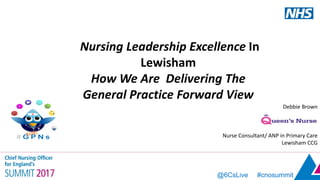 @6CsLive #cnosummit
Debbie Brown
Nurse Consultant/ ANP in Primary Care
Lewisham CCG
Nursing Leadership Excellence In
Lewisham
How We Are Delivering The
General Practice Forward View
 