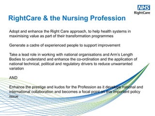 RightCare & the Nursing Profession
Adopt and enhance the Right Care approach, to help health systems in
maximising value as part of their transformation programmes
Generate a cadre of experienced people to support improvement
Take a lead role in working with national organisations and Arm’s Length
Bodies to understand and enhance the co-ordination and the application of
national technical, political and regulatory drivers to reduce unwarranted
variation
AND
Enhance the prestige and kudos for the Profession as it develops national and
international collaboration and becomes a focal point on this important policy
issue
 