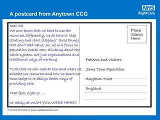 A postcard from Anytown CCG
Patients and Visitors
Some Town Population
Anytown Trust
England
Dear All
We now know that we have to use the
resources differently, we do have to ‘stop
starting and start stopping’ those things
that don’t add value. So, we will focus on
population health care, thinking about the
whole system, not just organisations and
traditional ways of working.
To do that we will look at how and where we
allocate our resources and how we share our
knowledge to re-design better ways of
providing care.
That feels right so ….
we really do WISH YOU WERE HERE!!
 