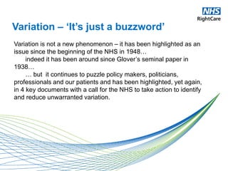 Variation – ‘It’s just a buzzword’
Variation is not a new phenomenon – it has been highlighted as an
issue since the beginning of the NHS in 1948…
indeed it has been around since Glover’s seminal paper in
1938…
… but it continues to puzzle policy makers, politicians,
professionals and our patients and has been highlighted, yet again,
in 4 key documents with a call for the NHS to take action to identify
and reduce unwarranted variation.
 