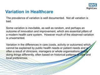 Variation in Healthcare
The prevalence of variation is well documented. Not all variation is
bad.
Some variation is inevitable, as well as random, and perhaps an
outcome of innovation and improvement, which are essential pillars of
a modern health care system. However much of the observed variation
is unwarranted.
Variation in the differences in care (costs, activity or outcomes) which
cannot be explained by public health needs or patient needs and is
often a result of clinicians, managers or whole organisations simply
doing things differently, often based on historical patterns of care and
local preferences.
 