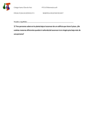 Colegio Santa Clara de Asís 4ºE.S.O.Matemáticas B
FINALEVALUACIONES2 Y3 MARTES 6 DEJUNIODE2017
Nombre yApellidos_____________________________________________________________
7/ Tres personas subenenla planta baja al ascensor de un edificioque tiene 5 pisos.¿De
cuántas maneras diferentespuedenirsaliendodel ascensorsi en ningúnpiso baja más de
una persona?
 