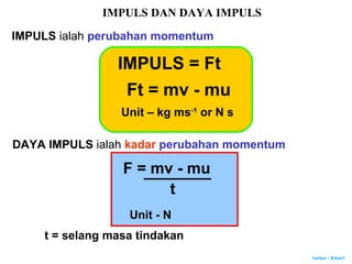 Author : Khairi
IMPULS DAN DAYA IMPULS
IMPULS ialah perubahan momentum
IMPULS = Ft
Ft = mv - mu
Unit – kg ms-1
or N s
DAYA IMPULS ialah kadar perubahan momentum
F = mv - mu
t
Unit - N
t = selang masa tindakan
 