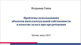 Владимир Гамза
Проблемы использования
объектов интеллектуальной собственности
в качестве залога при кредитовании
Москва, август 2017
 