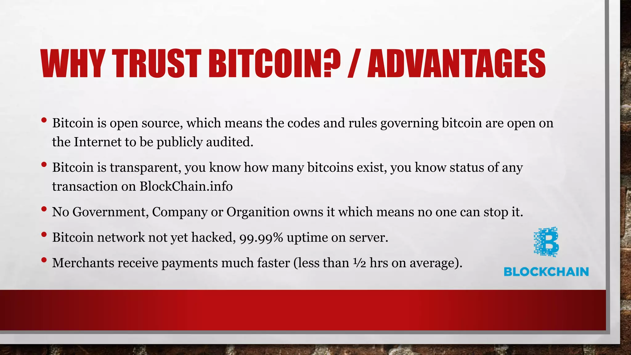 WHY TRUST BITCOIN? / ADVANTAGES
• Bitcoin is open source, which means the codes and rules governing bitcoin are open on
the Internet to be publicly audited.
• Bitcoin is transparent, you know how many bitcoins exist, you know status of any
transaction on BlockChain.info
• No Government, Company or Organition owns it which means no one can stop it.
• Bitcoin network not yet hacked, 99.99% uptime on server.
• Merchants receive payments much faster (less than ½ hrs on average).
 