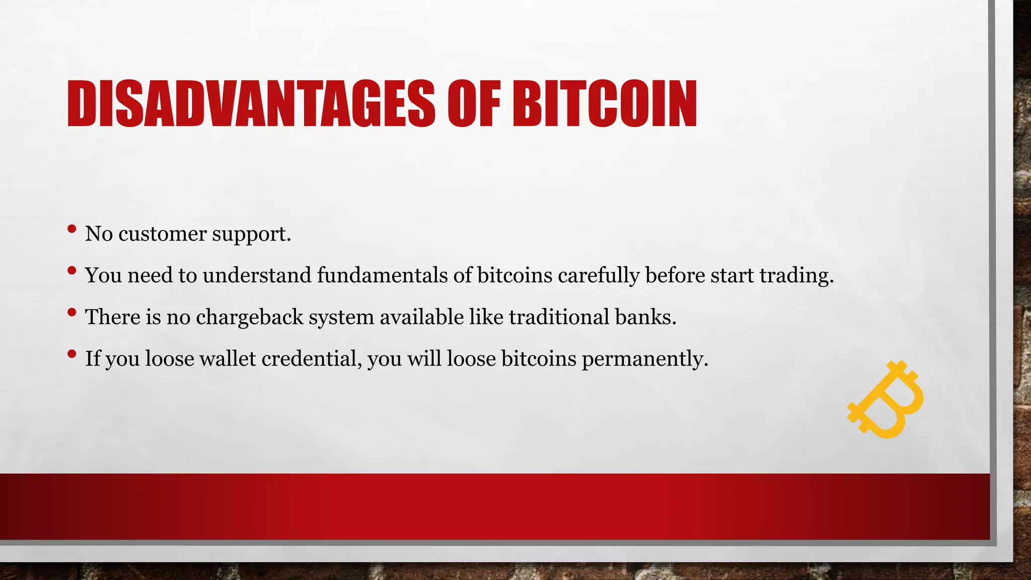 DISADVANTAGES OF BITCOIN
• No customer support.
• You need to understand fundamentals of bitcoins carefully before start trading.
• There is no chargeback system available like traditional banks.
• If you loose wallet credential, you will loose bitcoins permanently.
 