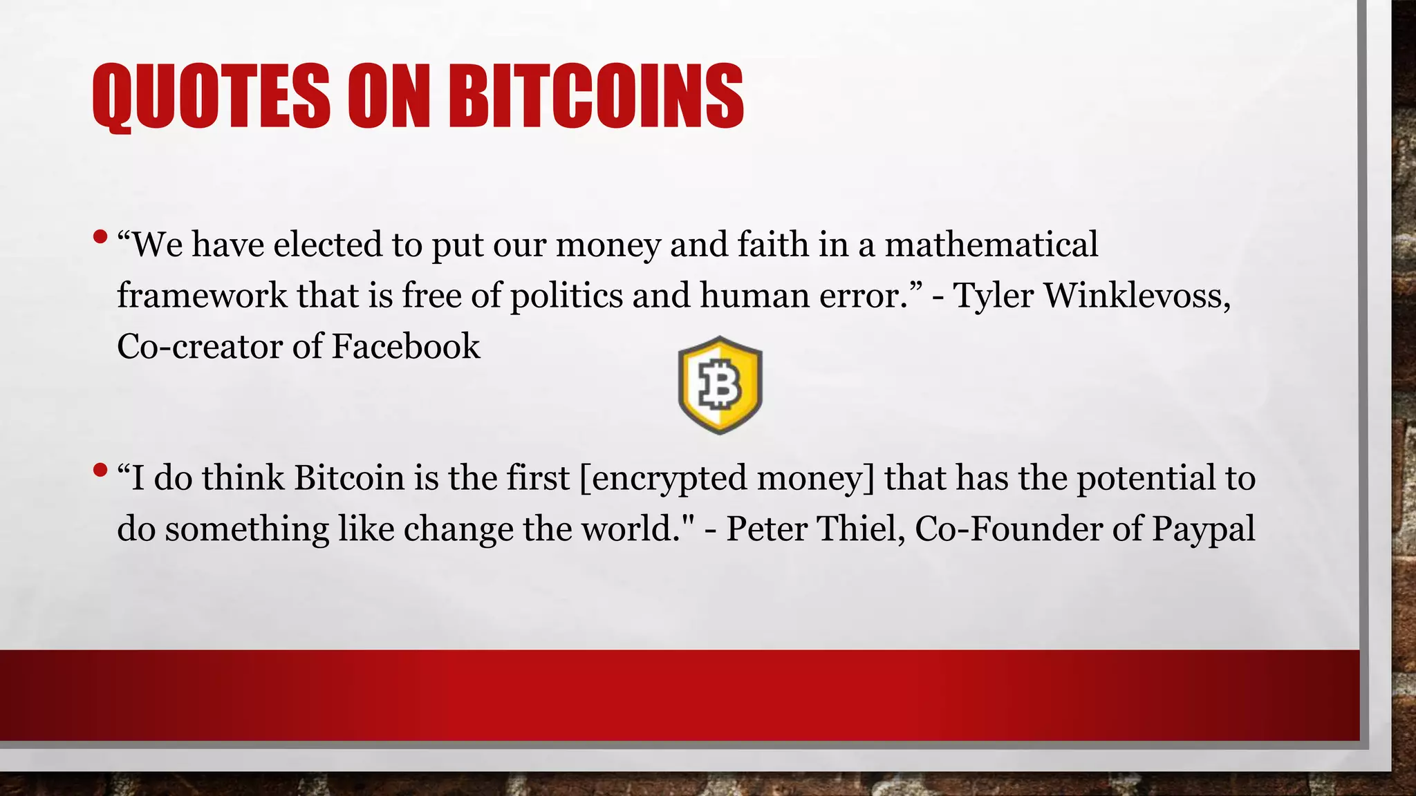 QUOTES ON BITCOINS
•“We have elected to put our money and faith in a mathematical
framework that is free of politics and human error.” - Tyler Winklevoss,
Co-creator of Facebook
•“I do think Bitcoin is the first [encrypted money] that has the potential to
do something like change the world." - Peter Thiel, Co-Founder of Paypal
 