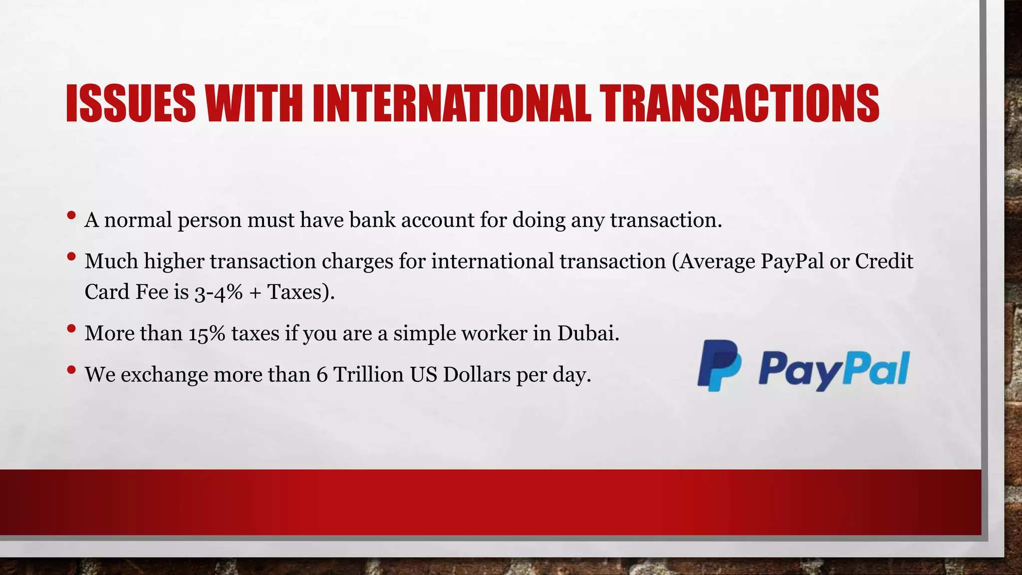 ISSUES WITH INTERNATIONAL TRANSACTIONS
• A normal person must have bank account for doing any transaction.
• Much higher transaction charges for international transaction (Average PayPal or Credit
Card Fee is 3-4% + Taxes).
• More than 15% taxes if you are a simple worker in Dubai.
• We exchange more than 6 Trillion US Dollars per day.
 