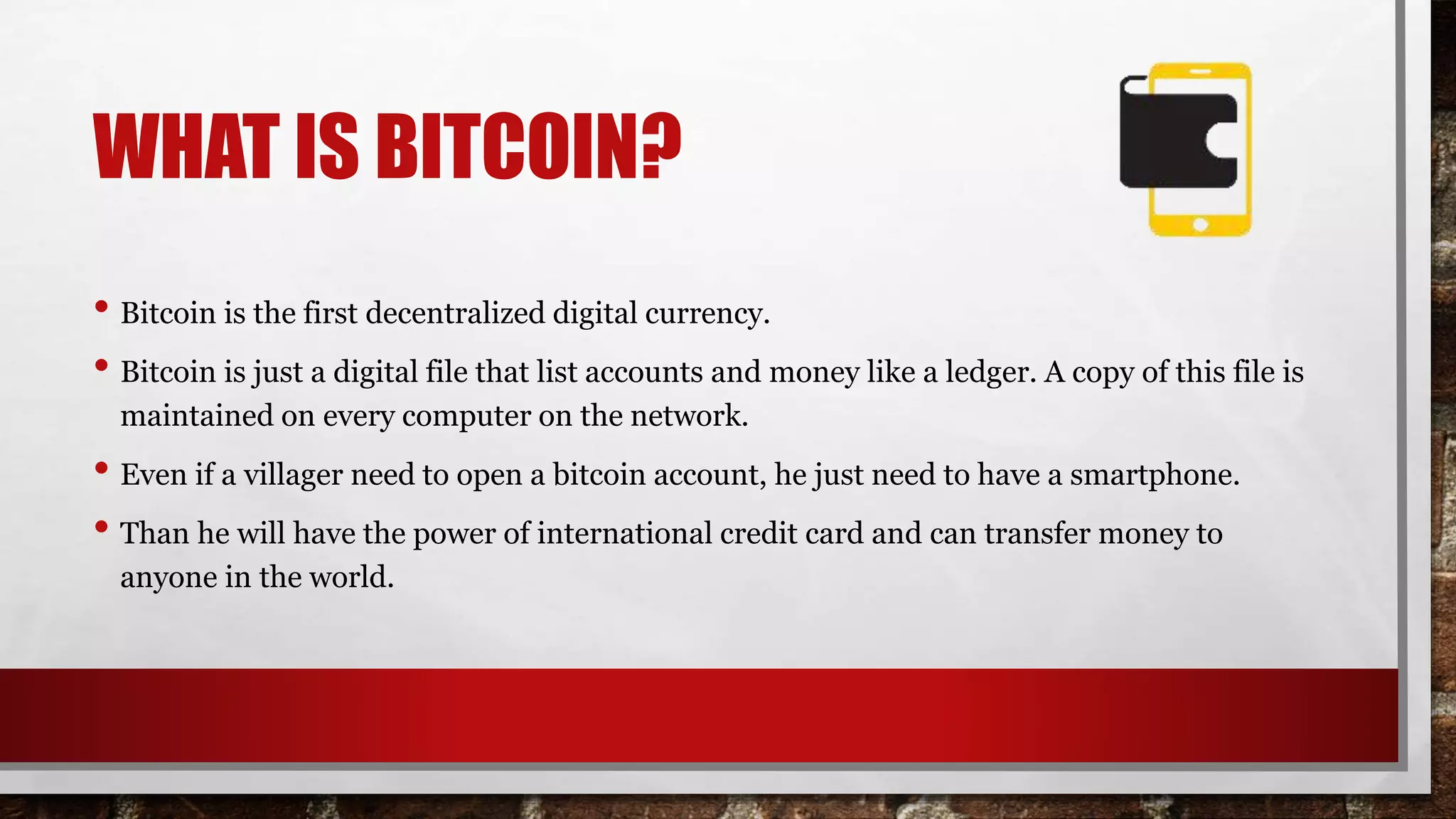 WHAT IS BITCOIN?
• Bitcoin is the first decentralized digital currency.
• Bitcoin is just a digital file that list accounts and money like a ledger. A copy of this file is
maintained on every computer on the network.
• Even if a villager need to open a bitcoin account, he just need to have a smartphone.
• Than he will have the power of international credit card and can transfer money to
anyone in the world.
 