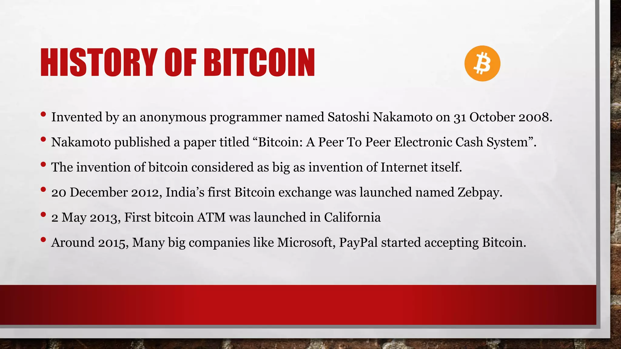 HISTORY OF BITCOIN
• Invented by an anonymous programmer named Satoshi Nakamoto on 31 October 2008.
• Nakamoto published a paper titled “Bitcoin: A Peer To Peer Electronic Cash System”.
• The invention of bitcoin considered as big as invention of Internet itself.
• 20 December 2012, India’s first Bitcoin exchange was launched named Zebpay.
• 2 May 2013, First bitcoin ATM was launched in California
• Around 2015, Many big companies like Microsoft, PayPal started accepting Bitcoin.
 