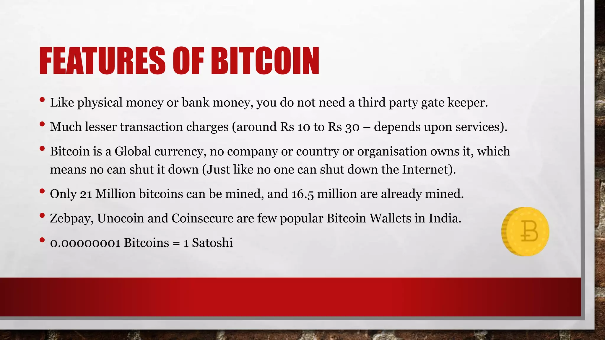 FEATURES OF BITCOIN
• Like physical money or bank money, you do not need a third party gate keeper.
• Much lesser transaction charges (around Rs 10 to Rs 30 – depends upon services).
• Bitcoin is a Global currency, no company or country or organisation owns it, which
means no can shut it down (Just like no one can shut down the Internet).
• Only 21 Million bitcoins can be mined, and 16.5 million are already mined.
• Zebpay, Unocoin and Coinsecure are few popular Bitcoin Wallets in India.
• 0.00000001 Bitcoins = 1 Satoshi
 