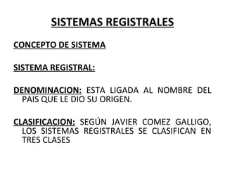 SISTEMAS REGISTRALES
CONCEPTO DE SISTEMA
SISTEMA REGISTRAL:
DENOMINACION: ESTA LIGADA AL NOMBRE DEL
PAIS QUE LE DIO SU ORIGEN.
CLASIFICACION: SEGÚN JAVIER COMEZ GALLIGO,
LOS SISTEMAS REGISTRALES SE CLASIFICAN EN
TRES CLASES
 