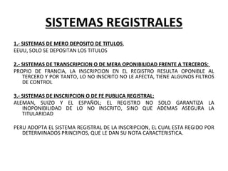 SISTEMAS REGISTRALES
1.- SISTEMAS DE MERO DEPOSITO DE TITULOS,
EEUU, SOLO SE DEPOSITAN LOS TITULOS
2.- SISTEMAS DE TRANSCRIPCION O DE MERA OPONIBILIDAD FRENTE A TERCEROS:
PROPIO DE FRANCIA, LA INSCRIPCION EN EL REGISTRO RESULTA OPONIBLE AL
TERCERO Y POR TANTO, LO NO INSCRITO NO LE AFECTA, TIENE ALGUNOS FILTROS
DE CONTROL
3.- SISTEMAS DE INSCRIPCION O DE FE PUBLICA REGISTRAL:
ALEMAN, SUIZO Y EL ESPAÑOL; EL REGISTRO NO SOLO GARANTIZA LA
INOPONIBILIDAD DE LO NO INSCRITO, SINO QUE ADEMAS ASEGURA LA
TITULARIDAD
PERU ADOPTA EL SISTEMA REGISTRAL DE LA INSCRIPCION, EL CUAL ESTA REGIDO POR
DETERMINADOS PRINCIPIOS, QUE LE DAN SU NOTA CARACTERISTICA.
 
