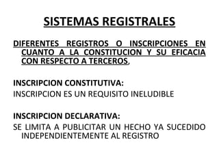 SISTEMAS REGISTRALES
DIFERENTES REGISTROS O INSCRIPCIONES EN
CUANTO A LA CONSTITUCION Y SU EFICACIA
CON RESPECTO A TERCEROS,
INSCRIPCION CONSTITUTIVA:
INSCRIPCION ES UN REQUISITO INELUDIBLE
INSCRIPCION DECLARATIVA:
SE LIMITA A PUBLICITAR UN HECHO YA SUCEDIDO
INDEPENDIENTEMENTE AL REGISTRO
 