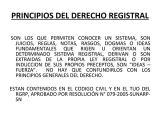 PRINCIPIOS DEL DERECHO REGISTRAL
SON LOS QUE PERMITEN CONOCER UN SISTEMA, SON
JUICIOS, REGLAS, NOTAS, RASGOS, DOGMAS O IDEAS
FUNDAMENTALES QUE RIGEN U ORIENTAN UN
DETERMINADO SISTEMA REGISTRAL, DERIVAN O SON
EXTRAIDAS DE LA PROPIA LEY REGISTRAL O POR
INDUCCION DE SUS PROPIOS PRECEPTOS, SON “IDEAS –
FUERZA”. NO HAY QUE CONFUNDIRLOS CON LOS
PRINCIPIOS GENERALES DEL DERECHO.
ESTAN CONTENIDOS EN EL CODIGO CIVIL Y EN EL TUO DEL
RGRP, APROBADO POR RESOLUCIÓN N° 079-2005-SUNARP-
SN
 