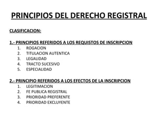 PRINCIPIOS DEL DERECHO REGISTRAL
CLASIFICACION:
 
1.- PRINCIPIOS REFERIDOS A LOS REQUISTOS DE INSCRIPCION
1. ROGACION
2. TITULACION AUTENTICA
3. LEGALIDAD
4. TRACTO SUCESIVO
5. ESPECIALIDAD 
 
2.- PRINCIPIO REFERIDOS A LOS EFECTOS DE LA INSCRIPCION
1. LEGITIMACION
2. FE PUBLICA REGISTRAL
3. PRIORIDAD PREFERENTE
4. PRIORIDAD EXCLUYENTE
 