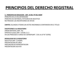 PRINCIPIOS DEL DERECHO REGISTRAL
1.- PRINCIPIO DE ROGACION - ART. III DEL TP DEL RGRP
PRINCIPIO DE LA VOLUNTARIEDAD 
PRINCIPIO DE INSTANCIA, PETICION O DE SOLICITUD
NO PROCEDE LAS INSCRIPCIONES DE OFICIO
 
LIMITES: ALCANZA A TODOS LOS ACTOS INSCRIBIBLES CONTENIDOS EN EL TITULO
 
EXCEPCIONES A LA ROGATORIA
ERROR MATERIAL (ART. 76)
HIPOTECA LEGAL (ART. 119 DEL C.C.)
EN LOS PROCESOS A CARGO DE COFROPI(ART. 1 DE LA LEY N° 26785)
 
MODALIDAD DE LA ROGATORIA
SOLICITUD (ART. 12 RGRP)
PRESENTACION EN LINEA
PRESUNCION DE REPRESENTACION
PRESENTACION CAUTIVA
 