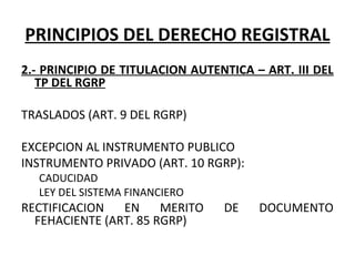 PRINCIPIOS DEL DERECHO REGISTRAL
2.- PRINCIPIO DE TITULACION AUTENTICA – ART. III DEL
TP DEL RGRP
TRASLADOS (ART. 9 DEL RGRP)
 
EXCEPCION AL INSTRUMENTO PUBLICO
INSTRUMENTO PRIVADO (ART. 10 RGRP):
CADUCIDAD
LEY DEL SISTEMA FINANCIERO
RECTIFICACION  EN  MERITO  DE  DOCUMENTO 
FEHACIENTE (ART. 85 RGRP)
 