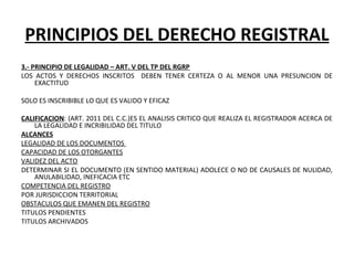 PRINCIPIOS DEL DERECHO REGISTRAL
3.- PRINCIPIO DE LEGALIDAD – ART. V DEL TP DEL RGRP
LOS  ACTOS  Y  DERECHOS  INSCRITOS    DEBEN  TENER  CERTEZA  O  AL  MENOR  UNA  PRESUNCION  DE 
EXACTITUD
 
SOLO ES INSCRIBIBLE LO QUE ES VALIDO Y EFICAZ 
 
CALIFICACION: (ART. 2011 DEL C.C.)ES EL ANALISIS CRITICO QUE REALIZA EL REGISTRADOR ACERCA DE 
LA LEGALIDAD E INCRIBILIDAD DEL TITULO
ALCANCES
LEGALIDAD DE LOS DOCUMENTOS 
CAPACIDAD DE LOS OTORGANTES
VALIDEZ DEL ACTO
DETERMINAR SI EL DOCUMENTO (EN SENTIDO MATERIAL) ADOLECE O NO DE CAUSALES DE NULIDAD, 
ANULABILIDAD, INEFICACIA ETC
COMPETENCIA DEL REGISTRO
POR JURISDICCION TERRITORIAL
OBSTACULOS QUE EMANEN DEL REGISTRO
TITULOS PENDIENTES
TITULOS ARCHIVADOS
 