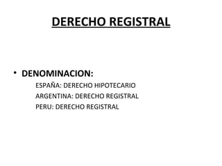 DERECHO REGISTRAL
• DENOMINACION:
ESPAÑA: DERECHO HIPOTECARIO
ARGENTINA: DERECHO REGISTRAL
PERU: DERECHO REGISTRAL
 