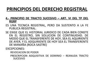 PRINCIPIOS DEL DERECHO REGISTRAL
4.- PRINCIPIO DE TRACTO SUCESIVO – ART. VI DEL TP DEL
RGRP
ES  UNA  TECNICA  REGISTRAL,  PERO  DA  SUSTENTO  A  LA  FE 
PUBLICA REGISTRAL.
SE EXIGE QUE EL HISTORIAL JURIDICO DE CADA BIEN CONSTE 
EN  EL  REGISTRO,  SIN  SOLUCION  DE  CONTINUIDAD.  DE 
MODO QUE EL TRANSFERENTE DE HOY, SEA EL AQUIRIENTE 
DE AYER, Y EL ADQUIRIENTE DE HOY SEA EL TRANSFERENTE 
DE MANAÑA (ROCA SASTRE)
EXCEPCIONES:
REVOCACION DE PODER
PRESCRIPCION  ADQUISITIVA  DE  DOMINIO  –  REANUDA  TRACTO 
SUCESIVO
 