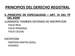 PRINCIPIOS DEL DERECHO REGISTRAL
5.-PRINCIPIO DE ESPECIALIDAD – ART. IV DEL TP
DEL RGRP
LLAMADOS TAMBIEN SISTEMAS DE INSCRIPCION
FOLIO REAL
FOLIO PERSONAL
FOLIO CAUSAL
 
EXCEPCION
PARTIDAS MIXTAS (SCRL)
PODERES 
 