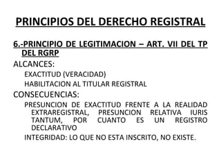 PRINCIPIOS DEL DERECHO REGISTRAL
6.-PRINCIPIO DE LEGITIMACION – ART. VII DEL TP
DEL RGRP
ALCANCES:
EXACTITUD (VERACIDAD)
HABILITACION AL TITULAR REGISTRAL
CONSECUENCIAS:
PRESUNCION  DE  EXACTITUD  FRENTE  A  LA  REALIDAD 
EXTRAREGISTRAL,  PRESUNCION  RELATIVA  IURIS 
TANTUM,  POR  CUANTO  ES  UN  REGISTRO 
DECLARATIVO
INTEGRIDAD: LO QUE NO ESTA INSCRITO, NO EXISTE.
 