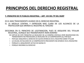 PRINCIPIOS DEL DERECHO REGISTRAL
7.-PRINCIPIO DE FE PUBLICA REGISTRAL – ART. VIII DEL TP DEL RGRP
ES EL MAS TRASCENDENTE AVANCE EN EL DERECHO REGISTRAL
EL  LA  MEDULA  CENTRAL  Y  EXPRESION  MAS  CLARA  DE  LOS  ALCANCES  DE  LA 
PROTECCION QUE BRINDA EL REGISTRO AL TERCERO
DESCANSA  EN  EL  PRINCIPIO  DE  LEGITIMACION,  PUES  SE  ADQUIERE  DEL  TITULAR 
REGISTRAL, AUNQUE SEA TRASNSFERENTE NON DOMINO
EN VIRTUD DE ESTE PRINCIPIO LA INVALIDEZ DE LA COMPRA VENTA(1) (POR INCAPACIDAD DEL 
TRANSFERENTE NO PROVOCARA LA INVALIDEZ DE LA COMPRAVENTA (2), POR QUE:
– POR QUE ADQUIRIO EL DERECHO DE QUIEN APARECIA EN EL REGISTRO COMO TITULAR
– LA CAUSAL DE NULIDAD DE LA COMPRAVENTA PRECEDENTE NO APARECE EN EL REGISGTRO
– PORQUE EL ADQUIRIENTE ACTUO DE BUENA FE
– PORQUE INSCRIBIO SU DERECHO
 