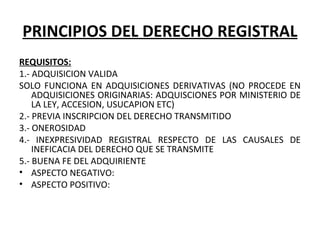 PRINCIPIOS DEL DERECHO REGISTRAL
REQUISITOS:
1.- ADQUISICION VALIDA
SOLO FUNCIONA EN ADQUISICIONES DERIVATIVAS (NO PROCEDE EN 
ADQUISICIONES ORIGINARIAS: ADQUISCIONES POR MINISTERIO DE 
LA LEY, ACCESION, USUCAPION ETC)
2.- PREVIA INSCRIPCION DEL DERECHO TRANSMITIDO
3.- ONEROSIDAD
4.-  INEXPRESIVIDAD  REGISTRAL  RESPECTO  DE  LAS  CAUSALES  DE 
INEFICACIA DEL DERECHO QUE SE TRANSMITE
5.- BUENA FE DEL ADQUIRIENTE
• ASPECTO NEGATIVO:
• ASPECTO POSITIVO:
 
